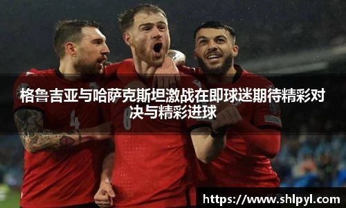 格鲁吉亚与哈萨克斯坦激战在即球迷期待精彩对决与精彩进球